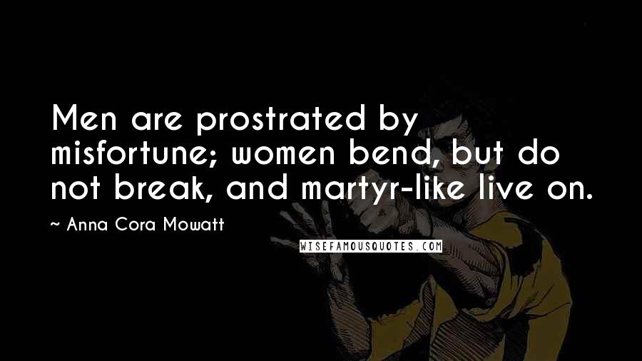 Anna Cora Mowatt Quotes: Men are prostrated by misfortune; women bend, but do not break, and martyr-like live on.