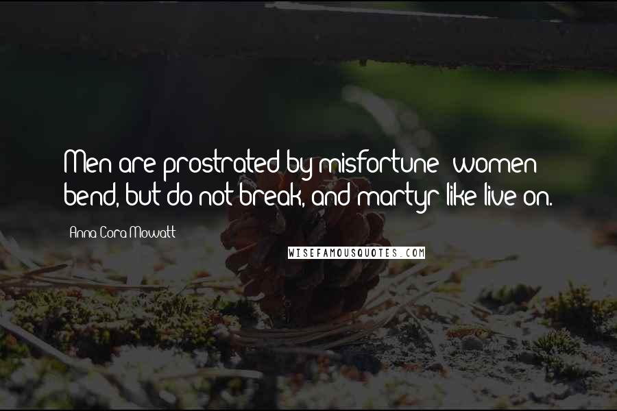 Anna Cora Mowatt Quotes: Men are prostrated by misfortune; women bend, but do not break, and martyr-like live on.