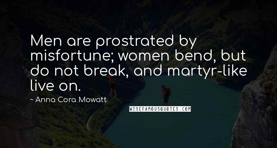 Anna Cora Mowatt Quotes: Men are prostrated by misfortune; women bend, but do not break, and martyr-like live on.