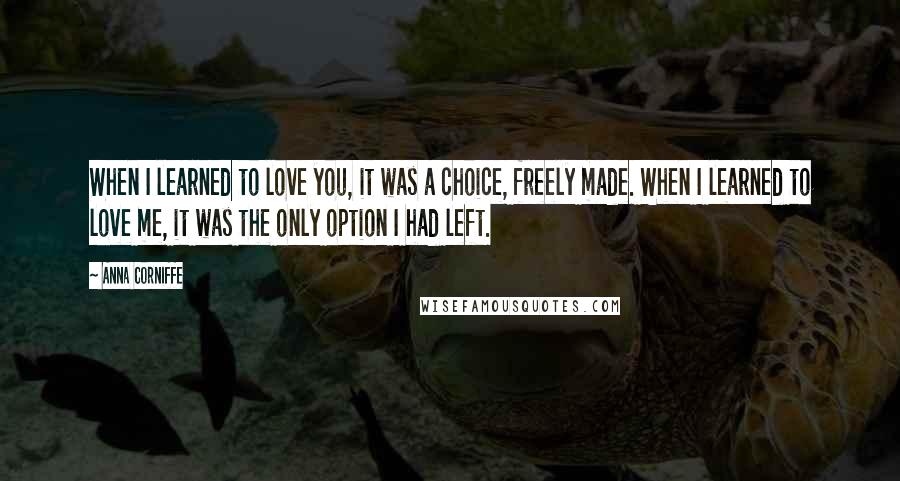 Anna Corniffe Quotes: When I learned to love you, it was a choice, freely made. When I learned to love me, it was the only option I had left.