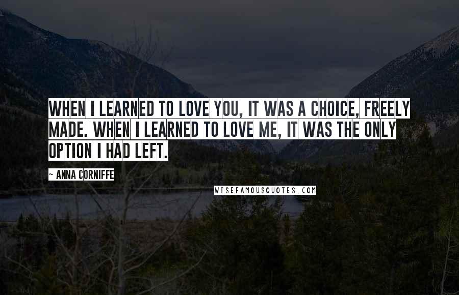 Anna Corniffe Quotes: When I learned to love you, it was a choice, freely made. When I learned to love me, it was the only option I had left.
