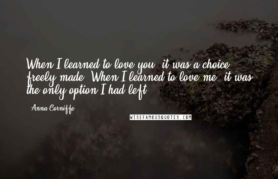 Anna Corniffe Quotes: When I learned to love you, it was a choice, freely made. When I learned to love me, it was the only option I had left.