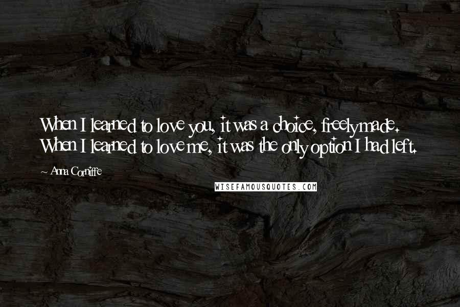 Anna Corniffe Quotes: When I learned to love you, it was a choice, freely made. When I learned to love me, it was the only option I had left.