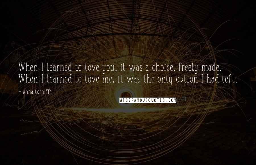 Anna Corniffe Quotes: When I learned to love you, it was a choice, freely made. When I learned to love me, it was the only option I had left.