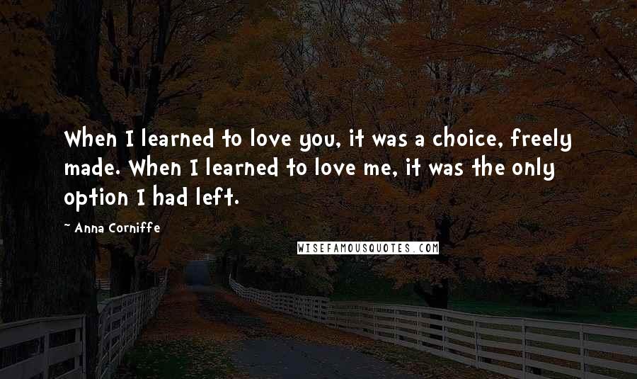 Anna Corniffe Quotes: When I learned to love you, it was a choice, freely made. When I learned to love me, it was the only option I had left.