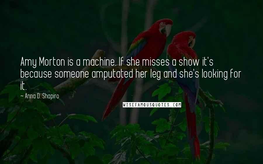 Anna D. Shapiro Quotes: Amy Morton is a machine. If she misses a show it's because someone amputated her leg and she's looking for it.