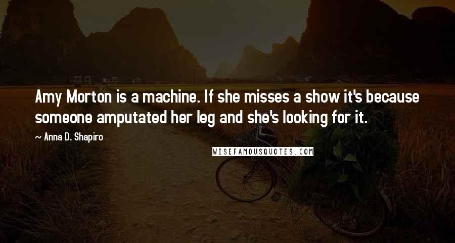 Anna D. Shapiro Quotes: Amy Morton is a machine. If she misses a show it's because someone amputated her leg and she's looking for it.