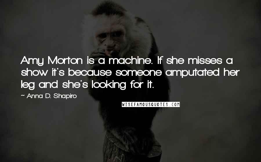 Anna D. Shapiro Quotes: Amy Morton is a machine. If she misses a show it's because someone amputated her leg and she's looking for it.