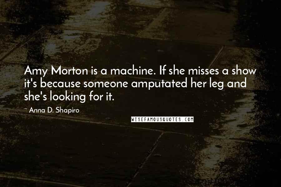 Anna D. Shapiro Quotes: Amy Morton is a machine. If she misses a show it's because someone amputated her leg and she's looking for it.