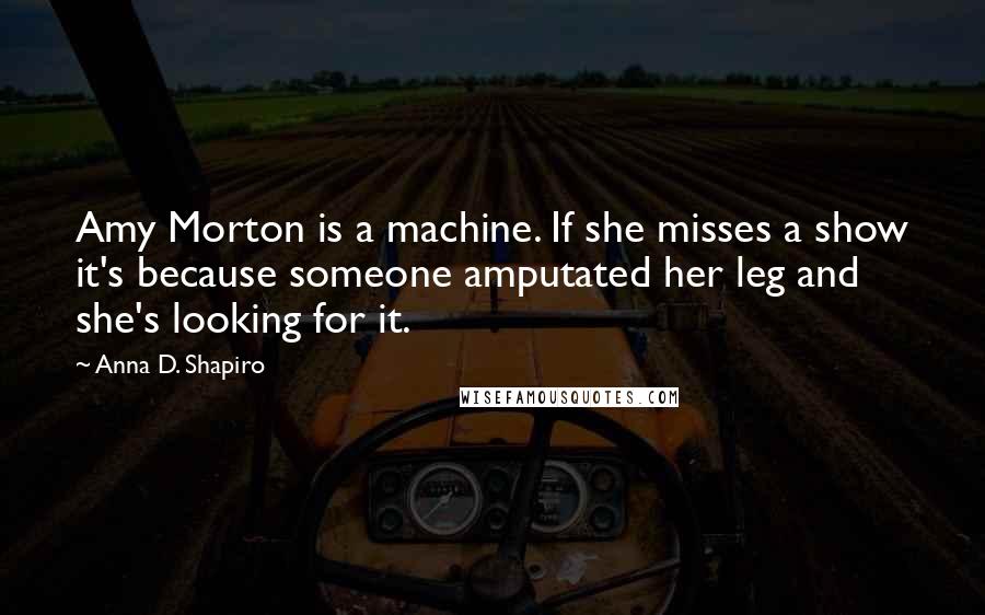 Anna D. Shapiro Quotes: Amy Morton is a machine. If she misses a show it's because someone amputated her leg and she's looking for it.