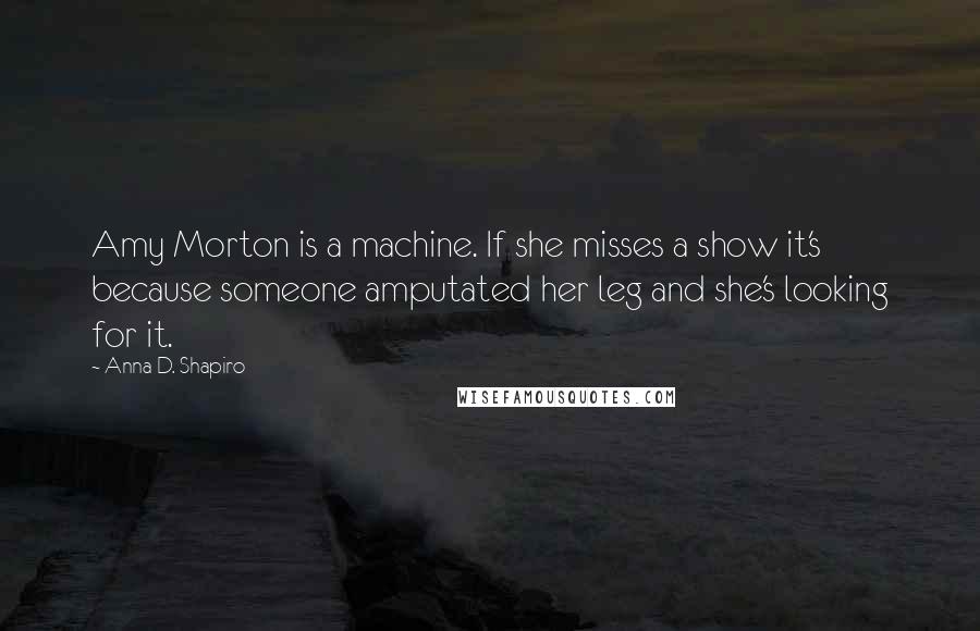 Anna D. Shapiro Quotes: Amy Morton is a machine. If she misses a show it's because someone amputated her leg and she's looking for it.