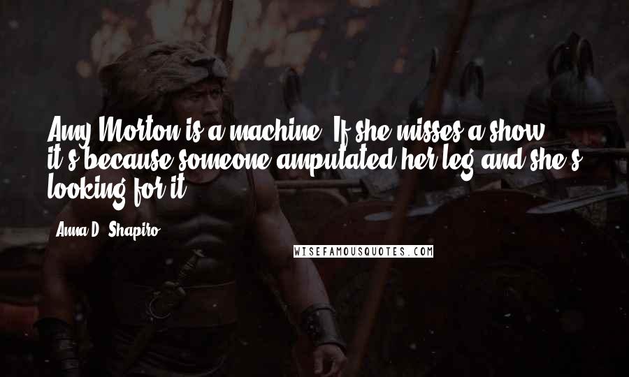 Anna D. Shapiro Quotes: Amy Morton is a machine. If she misses a show it's because someone amputated her leg and she's looking for it.