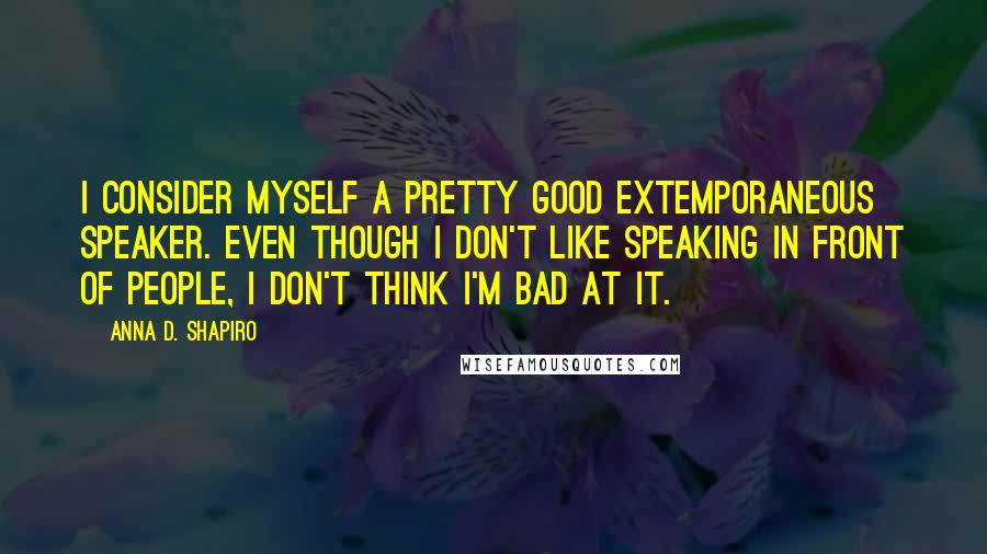 Anna D. Shapiro Quotes: I consider myself a pretty good extemporaneous speaker. Even though I don't like speaking in front of people, I don't think I'm bad at it.
