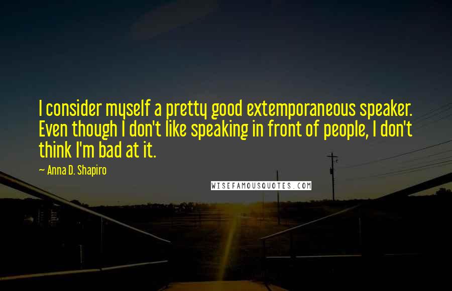 Anna D. Shapiro Quotes: I consider myself a pretty good extemporaneous speaker. Even though I don't like speaking in front of people, I don't think I'm bad at it.