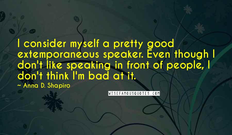 Anna D. Shapiro Quotes: I consider myself a pretty good extemporaneous speaker. Even though I don't like speaking in front of people, I don't think I'm bad at it.