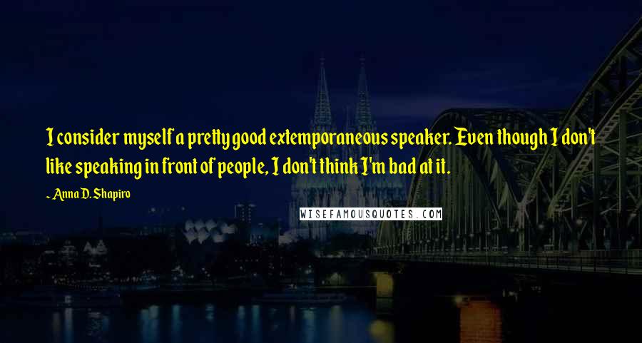 Anna D. Shapiro Quotes: I consider myself a pretty good extemporaneous speaker. Even though I don't like speaking in front of people, I don't think I'm bad at it.