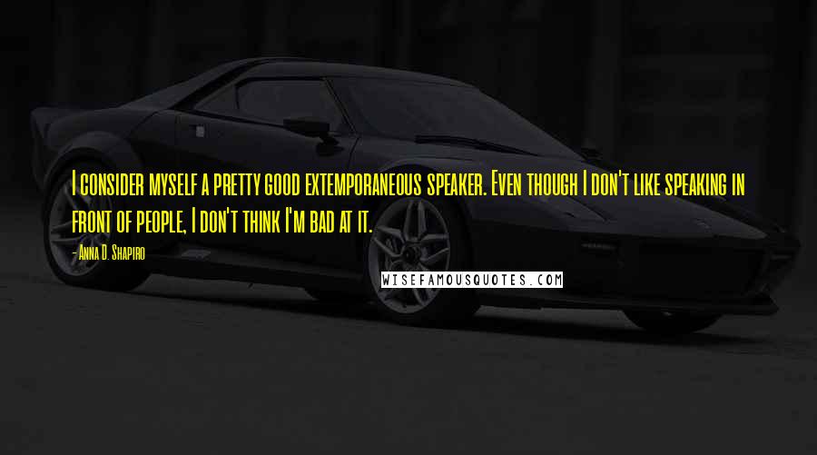 Anna D. Shapiro Quotes: I consider myself a pretty good extemporaneous speaker. Even though I don't like speaking in front of people, I don't think I'm bad at it.