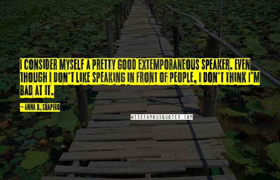 Anna D. Shapiro Quotes: I consider myself a pretty good extemporaneous speaker. Even though I don't like speaking in front of people, I don't think I'm bad at it.