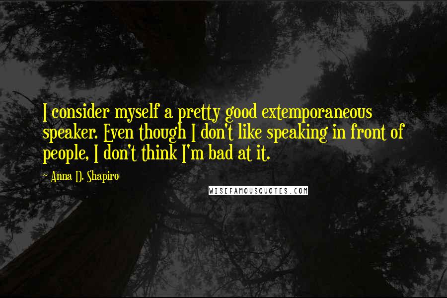 Anna D. Shapiro Quotes: I consider myself a pretty good extemporaneous speaker. Even though I don't like speaking in front of people, I don't think I'm bad at it.