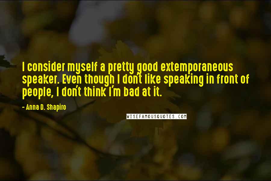 Anna D. Shapiro Quotes: I consider myself a pretty good extemporaneous speaker. Even though I don't like speaking in front of people, I don't think I'm bad at it.