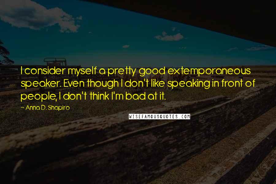 Anna D. Shapiro Quotes: I consider myself a pretty good extemporaneous speaker. Even though I don't like speaking in front of people, I don't think I'm bad at it.
