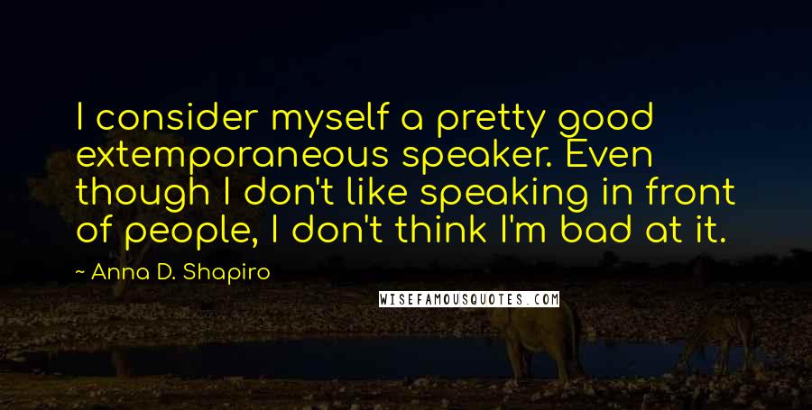 Anna D. Shapiro Quotes: I consider myself a pretty good extemporaneous speaker. Even though I don't like speaking in front of people, I don't think I'm bad at it.