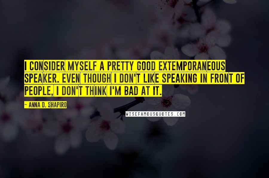 Anna D. Shapiro Quotes: I consider myself a pretty good extemporaneous speaker. Even though I don't like speaking in front of people, I don't think I'm bad at it.