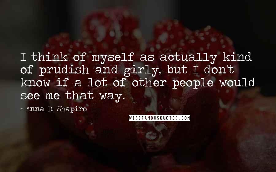 Anna D. Shapiro Quotes: I think of myself as actually kind of prudish and girly, but I don't know if a lot of other people would see me that way.