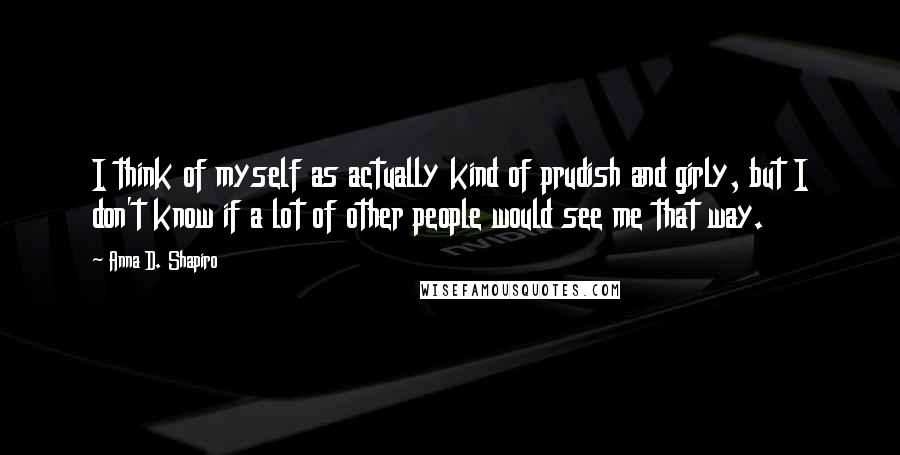 Anna D. Shapiro Quotes: I think of myself as actually kind of prudish and girly, but I don't know if a lot of other people would see me that way.