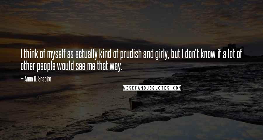 Anna D. Shapiro Quotes: I think of myself as actually kind of prudish and girly, but I don't know if a lot of other people would see me that way.