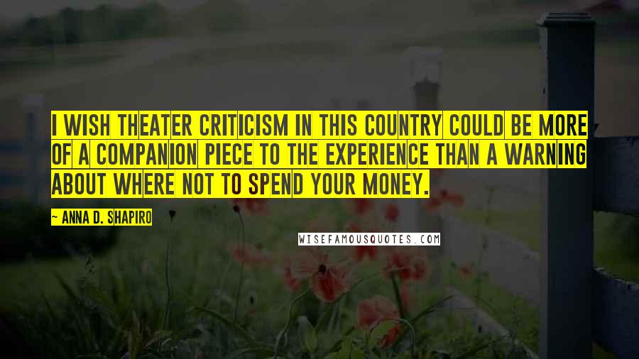 Anna D. Shapiro Quotes: I wish theater criticism in this country could be more of a companion piece to the experience than a warning about where not to spend your money.