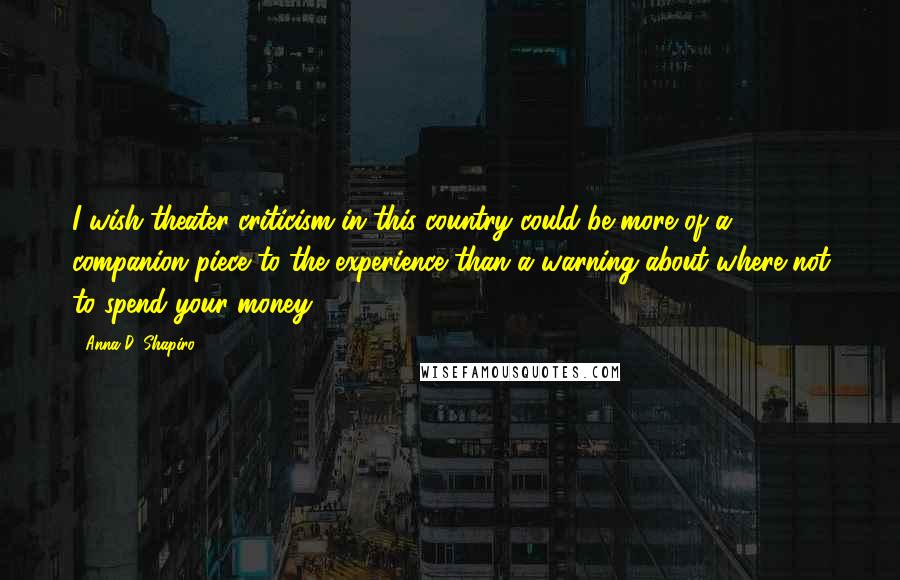 Anna D. Shapiro Quotes: I wish theater criticism in this country could be more of a companion piece to the experience than a warning about where not to spend your money.