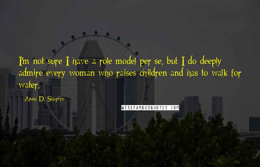 Anna D. Shapiro Quotes: I'm not sure I have a role model per se, but I do deeply admire every woman who raises children and has to walk for water.