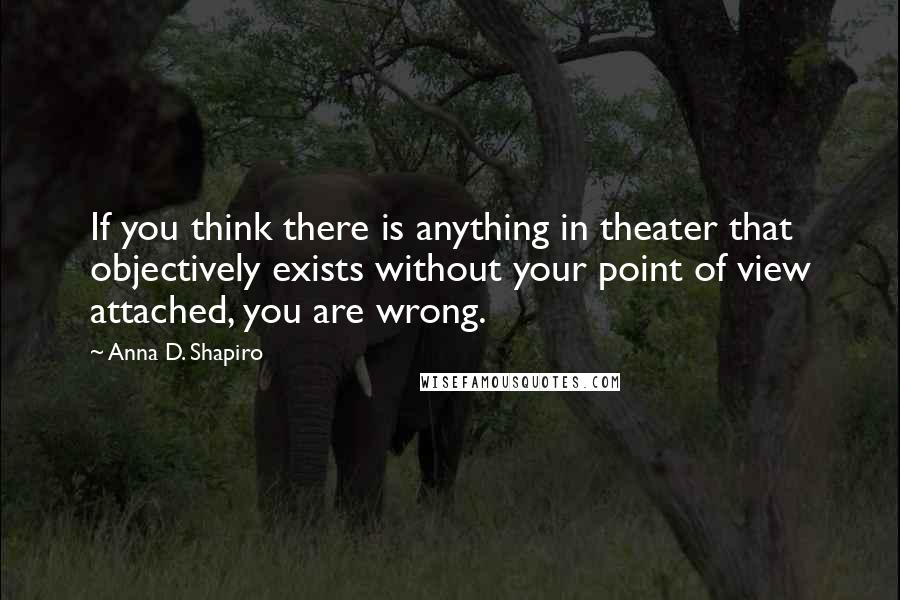 Anna D. Shapiro Quotes: If you think there is anything in theater that objectively exists without your point of view attached, you are wrong.