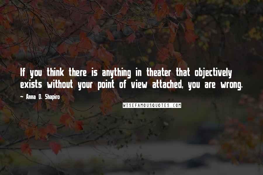 Anna D. Shapiro Quotes: If you think there is anything in theater that objectively exists without your point of view attached, you are wrong.