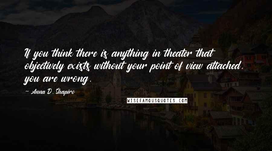 Anna D. Shapiro Quotes: If you think there is anything in theater that objectively exists without your point of view attached, you are wrong.