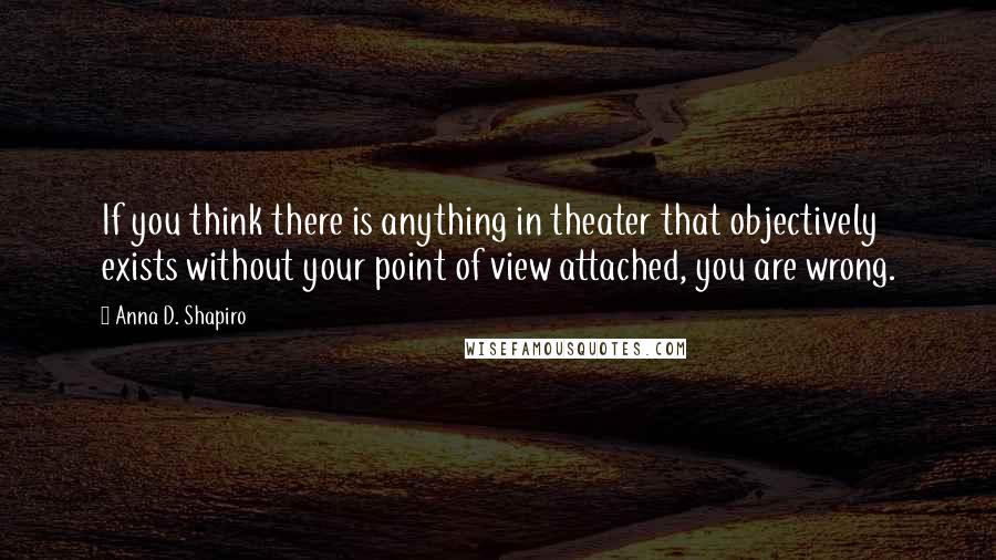 Anna D. Shapiro Quotes: If you think there is anything in theater that objectively exists without your point of view attached, you are wrong.