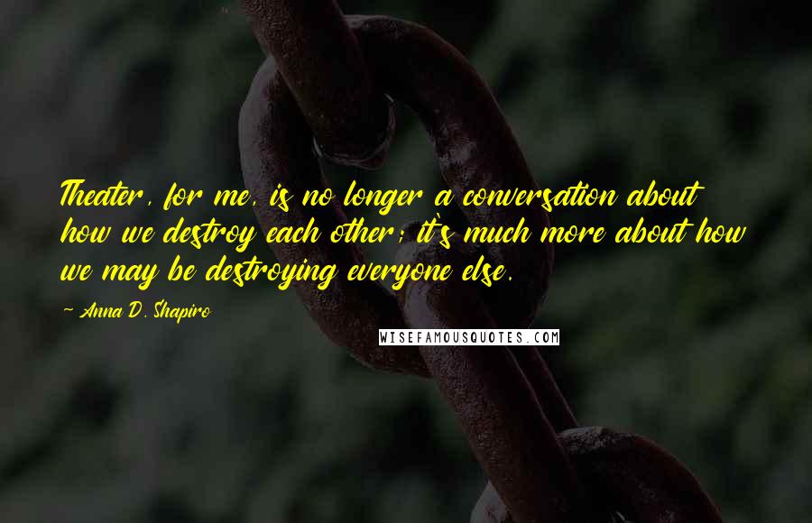 Anna D. Shapiro Quotes: Theater, for me, is no longer a conversation about how we destroy each other; it's much more about how we may be destroying everyone else.