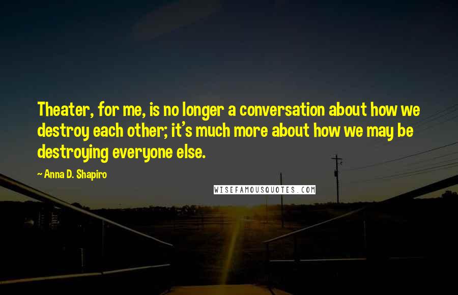 Anna D. Shapiro Quotes: Theater, for me, is no longer a conversation about how we destroy each other; it's much more about how we may be destroying everyone else.