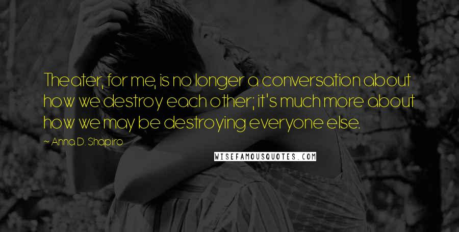 Anna D. Shapiro Quotes: Theater, for me, is no longer a conversation about how we destroy each other; it's much more about how we may be destroying everyone else.