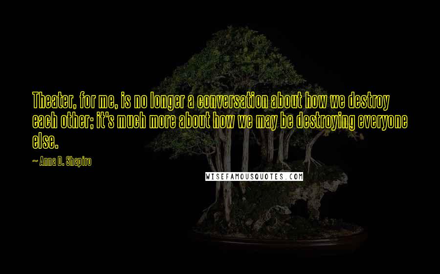 Anna D. Shapiro Quotes: Theater, for me, is no longer a conversation about how we destroy each other; it's much more about how we may be destroying everyone else.