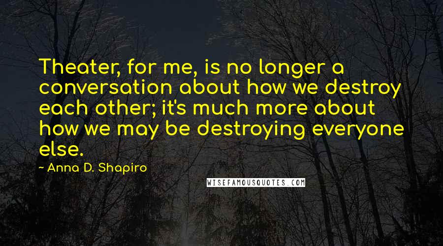 Anna D. Shapiro Quotes: Theater, for me, is no longer a conversation about how we destroy each other; it's much more about how we may be destroying everyone else.