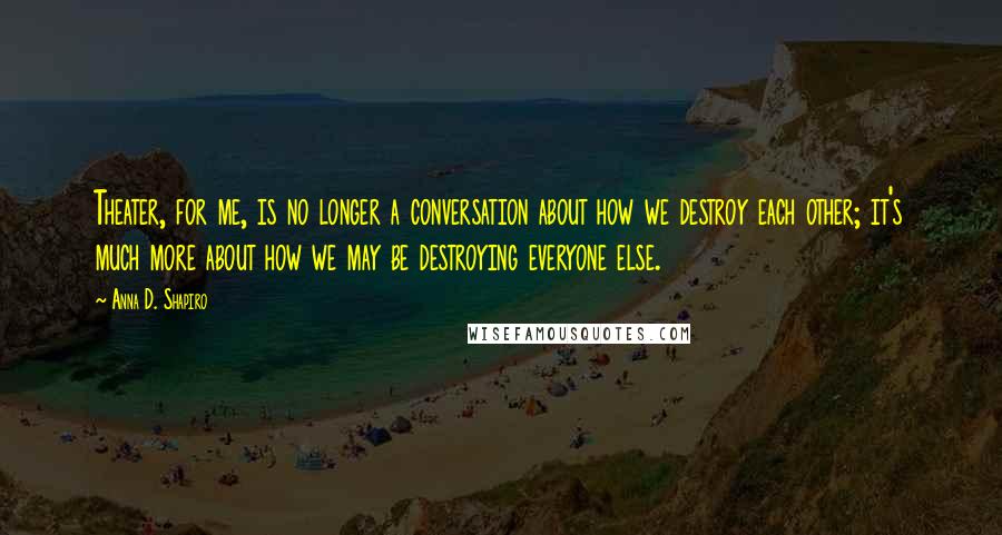 Anna D. Shapiro Quotes: Theater, for me, is no longer a conversation about how we destroy each other; it's much more about how we may be destroying everyone else.