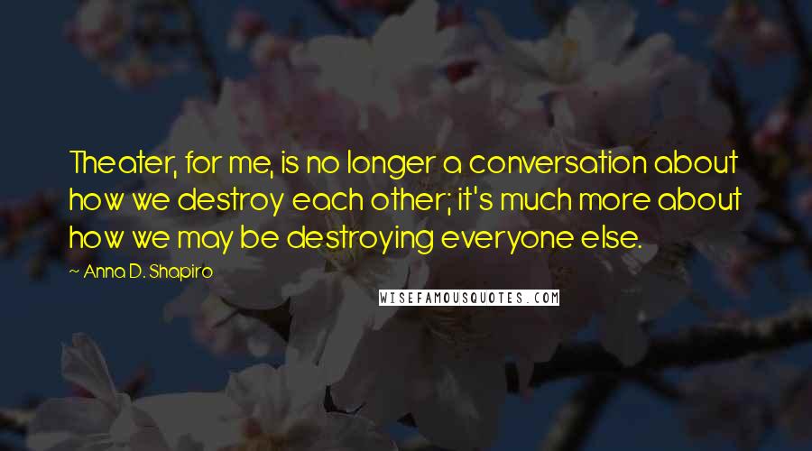 Anna D. Shapiro Quotes: Theater, for me, is no longer a conversation about how we destroy each other; it's much more about how we may be destroying everyone else.