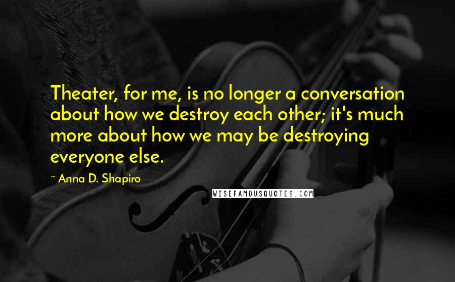 Anna D. Shapiro Quotes: Theater, for me, is no longer a conversation about how we destroy each other; it's much more about how we may be destroying everyone else.