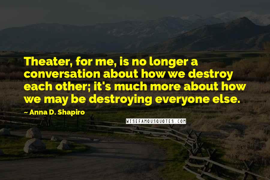 Anna D. Shapiro Quotes: Theater, for me, is no longer a conversation about how we destroy each other; it's much more about how we may be destroying everyone else.