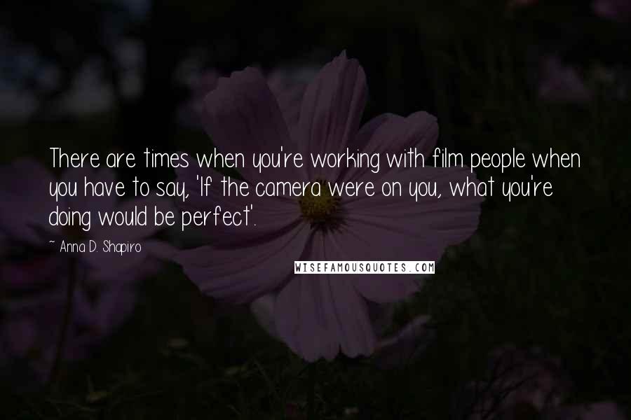 Anna D. Shapiro Quotes: There are times when you're working with film people when you have to say, 'If the camera were on you, what you're doing would be perfect'.