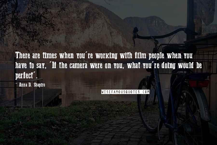Anna D. Shapiro Quotes: There are times when you're working with film people when you have to say, 'If the camera were on you, what you're doing would be perfect'.