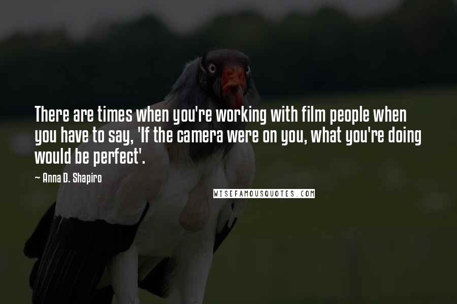 Anna D. Shapiro Quotes: There are times when you're working with film people when you have to say, 'If the camera were on you, what you're doing would be perfect'.