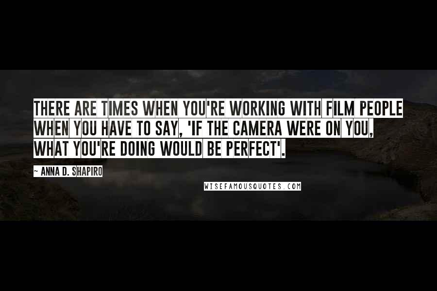 Anna D. Shapiro Quotes: There are times when you're working with film people when you have to say, 'If the camera were on you, what you're doing would be perfect'.